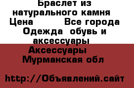 Браслет из натурального камня › Цена ­ 700 - Все города Одежда, обувь и аксессуары » Аксессуары   . Мурманская обл.